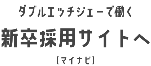 ダブルエッチジェーで働く 新卒採用サイトへ（マイナビ）